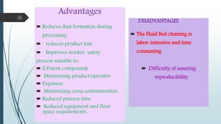 Advantages
 Reduces dust formation during
processing
 reduces product loss.
 Improves worker safety.
process suitable to:
 􀂄 Potent compounds
 Minimizing product/operator
 Exposure
 Minimizing cross contamination.
 Reduced process time
 Reduced equipment and floor
space requirements.
DISADVANTAGES
 The Fluid Bed cleaning is
labor-intensive and time
consuming.
 Difficulty of assuring
reproducibility.
36
 