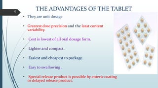 THE ADVANTAGES OF THE TABLET
• They are unit dosage
• Greatest dose precision and the least content
variability.
• Cost is lowest of all oral dosage form.
• Lighter and compact.
• Easiest and cheapest to package.
• Easy to swallowing .
• Special release product is possible by enteric coating
or delayed release product.
4
 
