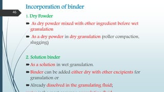 Incorporation of binder
1. Dry Powder
 As dry powder mixed with other ingredient before wet
granulation
 As a dry powder in dry granulation (roller compaction,
slugging)
2. Solution binder
As a solution in wet granulation.
Binder can be added either dry with other excipients for
granulation or
Already dissolved in the granulating fluid;
46
 