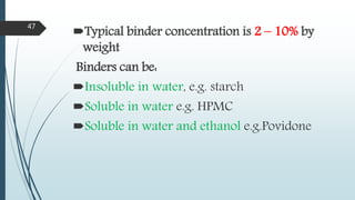 Typical binder concentration is 2 – 10% by
weight
Binders can be:
Insoluble in water, e.g. starch
Soluble in water e.g. HPMC
Soluble in water and ethanol e.g.Povidone
47
 
