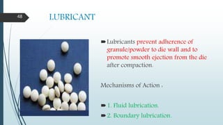LUBRICANT
Lubricants prevent adherence of
granule/powder to die wall and to
promote smooth ejection from the die
after compaction.
Mechanisms of Action :
1. Fluid lubrication.
2. Boundary lubrication.
48
 