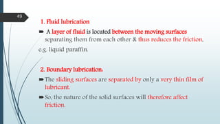 1. Fluid lubrication
 A layer of fluid is located between the moving surfaces
separating them from each other & thus reduces the friction,
e.g. liquid paraffin.
2. Boundary lubrication:
The sliding surfaces are separated by only a very thin film of
lubricant.
So, the nature of the solid surfaces will therefore affect
friction.
49
 