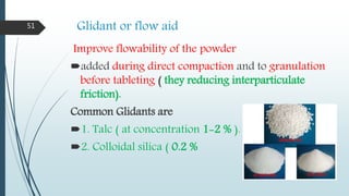 Glidant or flow aid
Improve flowability of the powder
added during direct compaction and to granulation
before tableting ( they reducing interparticulate
friction).
Common Glidants are
1. Talc ( at concentration 1-2 % ).
2. Colloidal silica ( 0.2 %
51
 
