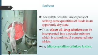 Sorbent
 Are substances that are capable of
sorbing some quantities of fluids in an
apparently dry state.
Thus, oils or oil-drug solutions can be
incorporated into a powder mixture
which is granulated & compacted into
tablets.
e.g. Microcrystalline cellulose & silica.
53
 
