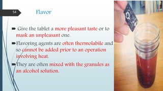 Flavor
 Give the tablet a more pleasant taste or to
mask an unpleasant one.
Flavoring agents are often thermolabile and
so cannot be added prior to an operation
involving heat.
They are often mixed with the granules as
an alcohol solution.
54
 
