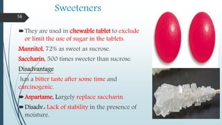 Sweeteners
They are used in chewable tablet to exclude
or limit the use of sugar in the tablets.
Mannitol, 72% as sweet as sucrose.
Saccharin, 500 times sweeter than sucrose.
Disadvantage
has a bitter taste after some time and
carcinogenic.
Aspartame, Largely replace saccharin.
Disadv.: Lack of stability in the presence of
moisture.
56
 