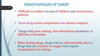 DISADVANTAGES OF TABLET
• Difficult to swallow in case of children and unconscious
patients.
• Some drugs resist compression into dense compacts.
• Drugs with poor wetting, slow dissolution properties, is
difficult to formulate.
• Bitter testing drugs, drugs with an objectionable odor or
drugs that are sensitive to oxygen may require
encapsulation or coating.
6
 