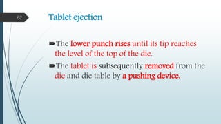 Tablet ejection
The lower punch rises until its tip reaches
the level of the top of the die.
The tablet is subsequently removed from the
die and die table by a pushing device.
62
 