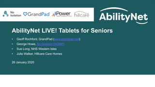 AbilityNet LIVE! Tablets for Seniors
• Geoff Rochford, GrandPad (www.grandpad.net)
• George Howe, No Isolation (KOMP)
• Sue Long, NHS Western Isles
• Julie Walker, Hillcare Care Homes
26 January 2020
 