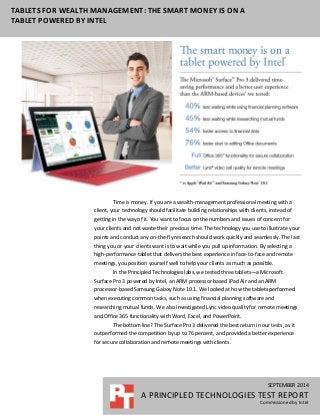 SEPTEMBER 2014
A PRINCIPLED TECHNOLOGIES TEST REPORT
Commissioned by Intel
TABLETS FOR WEALTH MANAGEMENT: THE SMART MONEY IS ON A
TABLET POWERED BY INTEL
Time is money. If you are a wealth-management professional meeting with a
client, your technology should facilitate building relationships with clients, instead of
getting in the way of it. You want to focus on the numbers and issues of concern for
your clients and not waste their precious time. The technology you use to illustrate your
points and conduct any on-the-fly research should work quickly and seamlessly. The last
thing you or your clients want is to wait while you pull up information. By selecting a
high-performance tablet that delivers the best experience in face-to-face and remote
meetings, you position yourself well to help your clients as much as possible.
In the Principled Technologies labs, we tested three tablets—a Microsoft
Surface Pro 3 powered by Intel, an ARM processor-based iPad Air and an ARM
processor-based Samsung Galaxy Note 10.1. We looked at how the tablets performed
when executing common tasks, such as using financial planning software and
researching mutual funds. We also investigated Lync video quality for remote meetings
and Office 365 functionality with Word, Excel, and PowerPoint.
The bottom line? The Surface Pro 3 delivered the best return in our tests, as it
outperformed the competition by up to 76 percent, and provided a better experience
for secure collaboration and remote meetings with clients.
 