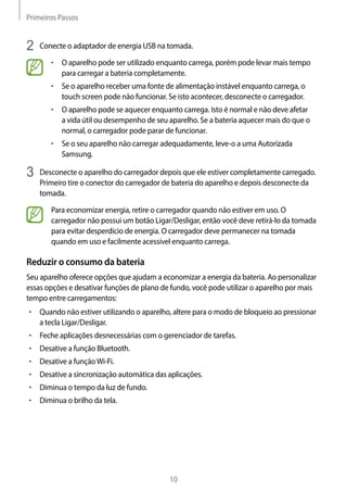 Primeiros Passos
10
2	 Conecte o adaptador de energia USB na tomada.
• 	O aparelho pode ser utilizado enquanto carrega, porém pode levar mais tempo
para carregar a bateria completamente.
• 	Se o aparelho receber uma fonte de alimentação instável enquanto carrega, o
touch screen pode não funcionar. Se isto acontecer, desconecte o carregador.
• 	O aparelho pode se aquecer enquanto carrega. Isto é normal e não deve afetar
a vida útil ou desempenho de seu aparelho. Se a bateria aquecer mais do que o
normal, o carregador pode parar de funcionar.
• 	Se o seu aparelho não carregar adequadamente, leve-o a uma Autorizada
Samsung.
3	 Desconecte o aparelho do carregador depois que ele estiver completamente carregado.
Primeiro tire o conector do carregador de bateria do aparelho e depois desconecte da
tomada.
Para economizar energia, retire o carregador quando não estiver em uso. O
carregador não possui um botão Ligar/Desligar, então você deve retirá-lo da tomada
para evitar desperdício de energia. O carregador deve permanecer na tomada
quando em uso e facilmente acessível enquanto carrega.
Reduzir o consumo da bateria
Seu aparelho oferece opções que ajudam a economizar a energia da bateria. Ao personalizar
essas opções e desativar funções de plano de fundo, você pode utilizar o aparelho por mais
tempo entre carregamentos:
• 	Quando não estiver utilizando o aparelho, altere para o modo de bloqueio ao pressionar
a tecla Ligar/Desligar.
• 	Feche aplicações desnecessárias com o gerenciador de tarefas.
• 	Desative a função Bluetooth.
• 	Desative a funçãoWi-Fi.
• 	Desative a sincronização automática das aplicações.
• 	Diminua o tempo da luz de fundo.
• 	Diminua o brilho da tela.
 