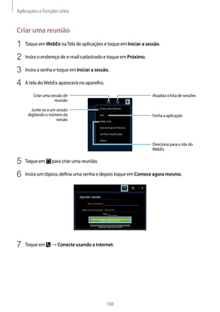 Aplicações e funções úteis
100
Criar uma reunião
1	 Toque em WebEx naTela de aplicações e toque em Iniciar a sessão.
2	 Insira o endereço de e-mail cadastrado e toque em Próximo.
3	 Insira a senha e toque em Iniciar a sessão.
4	 A tela doWebEx aparecerá no aparelho.
Criar uma sessão de
reunião
Atualiza a lista de sessões
Fecha a aplicação
Direciona para o site do
WebEx
Junte-se a um sessão
digitando o número da
sessão
5	 Toque em para criar uma reunião.
6	 Insira um tópico, defina uma senha e depois toque em Comece agora mesmo.
7	 Toque em → Conecte usando a internet.
 