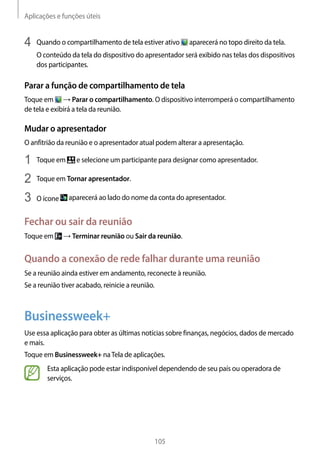 Aplicações e funções úteis
105
4	 Quando o compartilhamento de tela estiver ativo aparecerá no topo direito da tela.
O conteúdo da tela do dispositivo do apresentador será exibido nas telas dos dispositivos
dos participantes.
Parar a função de compartilhamento de tela
Toque em → Parar o compartilhamento. O dispositivo interromperá o compartilhamento
de tela e exibirá a tela da reunião.
Mudar o apresentador
O anfitrião da reunião e o apresentador atual podem alterar a apresentação.
1	 Toque em e selecione um participante para designar como apresentador.
2	 Toque em Tornar apresentador.
3	 O ícone aparecerá ao lado do nome da conta do apresentador.
Fechar ou sair da reunião
Toque em → Terminar reunião ou Sair da reunião.
Quando a conexão de rede falhar durante uma reunião
Se a reunião ainda estiver em andamento, reconecte à reunião.
Se a reunião tiver acabado, reinicie a reunião.
Businessweek+
Use essa aplicação para obter as últimas notícias sobre finanças, negócios, dados de mercado
e mais.
Toque em Businessweek+ naTela de aplicações.
Esta aplicação pode estar indisponível dependendo de seu país ou operadora de
serviços.
 