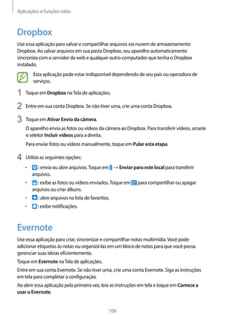 Aplicações e funções úteis
106
Dropbox
Use essa aplicação para salvar e compartilhar arquivos via nuvem de armazenamento
Dropbox. Ao salvar arquivos em sua pasta Dropbox, seu aparelho automaticamente
sincroniza com o servidor da web e qualquer outro computador que tenha o Dropbox
instalado.
Esta aplicação pode estar indisponível dependendo de seu país ou operadora de
serviços.
1	 Toque em Dropbox naTela de aplicações.
2	 Entre em sua conta Dropbox. Se não tiver uma, crie uma conta Dropbox.
3	 Toque em Ativar Envio da câmera.
O aparelho envia as fotos ou vídeos da câmera ao Dropbox. Para transferir vídeos, arraste
o seletor Incluir vídeos para a direita.
Para enviar fotos ou vídeos manualmente, toque em Pular esta etapa.
4	 Utilize as seguintes opções:
• 	 : envia ou abre arquivos.Toque em → Enviar para este local para transferir
arquivos.
• 	 : exibe as fotos ou vídeos enviados.Toque em para compartilhar ou apagar
arquivos ou criar álbuns.
• 	 : abre arquivos na lista de favoritos.
• 	 : exibe notificações.
Evernote
Use essa aplicação para criar, sincronizar e compartilhar notas multimídia.Você pode
adicionar etiquetas às notas ou organizá-las em um bloco de notas para que você possa
gerenciar suas ideias eficientemente.
Toque em Evernote naTela de aplicações.
Entre em sua conta Evernote. Se não tiver uma, crie uma conta Evernote. Siga as instruções
em tela para completar a configuração.
Ao abrir essa aplicação pela primeira vez, leia as instruções em tela e toque em Comece a
usar o Evernote.
 