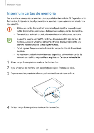 Primeiros Passos
11
Inserir um cartão de memória
Seu aparelho aceita cartões de memória com capacidade máxima de 64 GB. Dependendo do
fabricante e do tipo do cartão, alguns cartões de memória podem não ser compatíveis com
seu aparelho.
• 	 Utilizar um cartão de memória incompatível pode danificar o aparelho ou o
cartão de memória ou corromper dados armazenados no cartão de memória.
• 	Tenha cuidado ao inserir o cartão de memória com o lado correto para cima.
• 	O aparelho suporta apenas FAT e sistemas de arquivo exFAT para cartões de
memória. Ao inserir um cartão com uma estrutura de arquivo diferente, seu
aparelho irá solicitar que o cartão seja formatado.
• 	Excluir e gravar frequentemente diminuirá o tempo de vida útil do cartão de
memória.
• 	Ao inserir um cartão de memória em seu dispositivo, o diretório do cartão de
memória será exibido na pasta Meus Arquivos → Cartão de memória SD.
1	 Abra a tampa do compartimento do cartão de memória.
2	 Insira um cartão de memória com os contatos dourados virados para baixo.
3	 Empurre o cartão para dentro do compartimento até que ele trave no local.
4	 Feche a tampa do compartimento do cartão de memória.
 