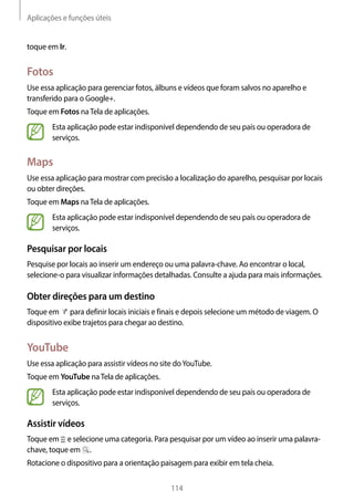 Aplicações e funções úteis
114
toque em Ir.
Fotos
Use essa aplicação para gerenciar fotos, álbuns e vídeos que foram salvos no aparelho e
transferido para o Google+.
Toque em Fotos naTela de aplicações.
Esta aplicação pode estar indisponível dependendo de seu país ou operadora de
serviços.
Maps
Use essa aplicação para mostrar com precisão a localização do aparelho, pesquisar por locais
ou obter direções.
Toque em Maps naTela de aplicações.
Esta aplicação pode estar indisponível dependendo de seu país ou operadora de
serviços.
Pesquisar por locais
Pesquise por locais ao inserir um endereço ou uma palavra-chave. Ao encontrar o local,
selecione-o para visualizar informações detalhadas. Consulte a ajuda para mais informações.
Obter direções para um destino
Toque em para definir locais iniciais e finais e depois selecione um método de viagem. O
dispositivo exibe trajetos para chegar ao destino.
YouTube
Use essa aplicação para assistir vídeos no site doYouTube.
Toque em YouTube naTela de aplicações.
Esta aplicação pode estar indisponível dependendo de seu país ou operadora de
serviços.
Assistir vídeos
Toque em e selecione uma categoria. Para pesquisar por um vídeo ao inserir uma palavra-
chave, toque em .
Rotacione o dispositivo para a orientação paisagem para exibir em tela cheia.
 