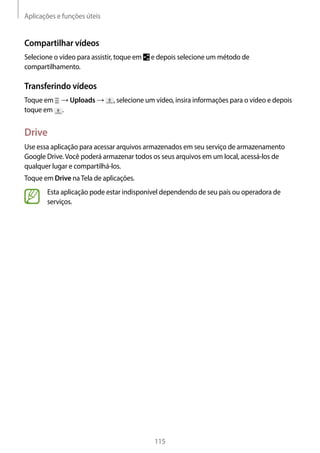 Aplicações e funções úteis
115
Compartilhar vídeos
Selecione o vídeo para assistir, toque em e depois selecione um método de
compartilhamento.
Transferindo vídeos
Toque em → Uploads → , selecione um vídeo, insira informações para o vídeo e depois
toque em .
Drive
Use essa aplicação para acessar arquivos armazenados em seu serviço de armazenamento
Google Drive.Você poderá armazenar todos os seus arquivos em um local, acessá-los de
qualquer lugar e compartilhá-los.
Toque em Drive naTela de aplicações.
Esta aplicação pode estar indisponível dependendo de seu país ou operadora de
serviços.
 