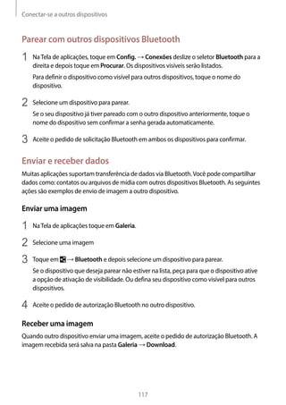 Conectar-se a outros dispositivos
117
Parear com outros dispositivos Bluetooth
1	 NaTela de aplicações, toque em Config. → Conexões deslize o seletor Bluetooth para a
direita e depois toque em Procurar. Os dispositivos visíveis serão listados.
Para definir o dispositivo como visível para outros dispositivos, toque o nome do
dispositivo.
2	 Selecione um dispositivo para parear.
Se o seu dispositivo já tiver pareado com o outro dispositivo anteriormente, toque o
nome do dispositivo sem confirmar a senha gerada automaticamente.
3	 Aceite o pedido de solicitação Bluetooth em ambos os dispositivos para confirmar.
Enviar e receber dados
Muitas aplicações suportam transferência de dados via Bluetooth.Você pode compartilhar
dados como: contatos ou arquivos de mídia com outros dispositivos Bluetooth. As seguintes
ações são exemplos de envio de imagem a outro dispositivo.
Enviar uma imagem
1	 NaTela de aplicações toque em Galeria.
2	 Selecione uma imagem
3	 Toque em → Bluetooth e depois selecione um dispositivo para parear.
Se o dispositivo que deseja parear não estiver na lista, peça para que o dispositivo ative
a opção de ativação de visibilidade. Ou defina seu dispositivo como visível para outros
dispositivos.
4	 Aceite o pedido de autorização Bluetooth no outro dispositivo.
Receber uma imagem
Quando outro dispositivo enviar uma imagem, aceite o pedido de autorização Bluetooth. A
imagem recebida será salva na pasta Galeria → Download.
 
