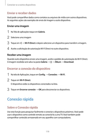 Conectar-se a outros dispositivos
119
Enviar e receber dados
Você pode compartilhar dados como contatos ou arquivos de mídia com outros dispositivos.
As seguintes ações são exemplos de envio de imagem a outro dispositivo.
Enviar uma imagem
1	 NaTela de aplicações toque em Galeria.
2	 Selecione uma imagem
3	 Toque em → Wi-Fi Direct e depois selecione um dispositivo para transferir a imagem.
4	 Aceite a solicitação de autorizaçãoWi-Fi Direct no outro dispositivo.
Receber uma imagem
Quando outro dispositivo enviar uma imagem, aceite o pedido de autorização doWi-Fi Direct.
A imagem recebida será salva na pasta Galeria → → Álbum → Download.
Encerrar a conexão do dispositivo
1	 Na tela de Aplicações, toque em Config. → Conexões → Wi-Fi.
2	 Toque em Wi-Fi Direct.
O dispositivo exibe os dispositivos conectados na lista.
3	 Toque em Encerrar conexão → OK para desconectar os dispositivos.
Conexão rápida
Sobre o Conexão rápida
Use esta função para pesquisar facilmente e conectar a dispositivos próximos.Você pode
usar o dispositivo como controle remoto ao conectá-lo a umaTV.Você também pode
compartilhar conteúdo armazenado em seu aparelho com computadores.
 