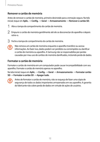Primeiros Passos
12
Remover o cartão de memória
Antes de remover o cartão de memória, primeiro desinstale para a remoção segura. Na tela
inicial, toque em Aplic. → Config. → Geral → Armazenamento → Remover o cartão SD.
1	 Abra a tampa do compartimento do cartão de memória.
2	 Empurre o cartão de memória gentilmente até ele se desconectar do aparelho e depois
retire-o.
3	 Feche a tampa do compartimento do cartão de memória.
Não remova um cartão de memória enquanto o aparelho transfere ou acessa
informações. Ao fazer isso, dados podem ser perdidos ou corrompidos ou danificar
o cartão de memória ou aparelho. A Samsung não se responsabiliza por perdas
causadas por mau uso de cartões de memória danificados, incluindo perda de dados.
Formatar o cartão de memória
Formatar o cartão de memória em um computador pode causar incompatibilidade com seu
aparelho. Formate o cartão de memória apenas no aparelho.
Na tela inicial, toque em Aplic. → Config. → Geral → Armazenamento → Formatar cartão
SD → Formatar o cartão SD → Apagar tudo.
Antes de formatar o cartão de memória, não se esqueça de fazer uma cópia de
segurança de todos os dados importantes armazenados em seu aparelho. A garantia
do fabricante não cobre perda de dados em virtude de ações de usuários.
 