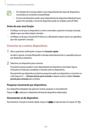 Conectar-se a outros dispositivos
120
• 	Os métodos de conexão podem variar dependendo dos tipos de dispositivos
conectados ou conteúdo compartilhado.
• 	O nome do dispositivo pode variar dependendo do dispositivo Bluetooth para
parear. Por exemplo, o nome do dispositivo pode ser exibido como BT MAC.
Antes de usar essa função
• 	Certifique-se de que os dispositivos a serem conectados suportem a função Conexão
rápida e que suas telas estejam ativadas.
• 	Certifique-se de que a funçãoWi-Fi Direct ou o Bluetooth estejam ativos nos aparelhos
que não suportem a função.
Conectar-se a outros dispositivos
1	 Abra o painel de notificações e toque em Conexão rápida.
Ao abrir o painel, a função Bluetooth é ativada automaticamente e o aparelho procura
por dispositivos próximos.
2	 Selecione um dispositivo para conectar.
Os próximos passos podem variar dependendo do dispositivo conectado. Siga as
instruções em tela para completar a conexão entre os dispositivos.
Para permitir que dispositivos próximos pesquisem pelo seu dispositivo e conectem-se
a ele toque em → Sempre pronto para conexão e depois arraste o seletor Sempre
pronto para conexão para a direita.
Pesquisar novamente por dispositivos
Se o dispositivo desejado não aparecer na lista, pesquise-o manualmente.
Toque em e selecione o dispositivo da lista de dispositivos detectados.
Desconectar-se do dispositivo
Para desativar a função Conexão rápida, toque em no topo da tela. Ou toque em .
 