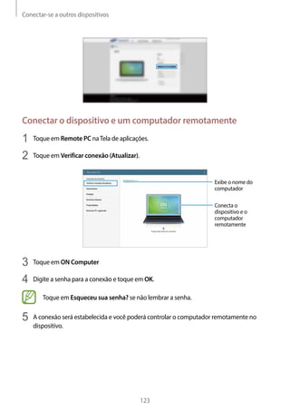 Conectar-se a outros dispositivos
123
Conectar o dispositivo e um computador remotamente
1	 Toque em Remote PC naTela de aplicações.
2	 Toque em Verificar conexão (Atualizar).
Exibe o nome do
computador
Conecta o
dispositivo e o
computador
remotamente
3	 Toque em ON Computer
4	 Digite a senha para a conexão e toque em OK.
Toque em Esqueceu sua senha? se não lembrar a senha.
5	 A conexão será estabelecida e você poderá controlar o computador remotamente no
dispositivo.
 