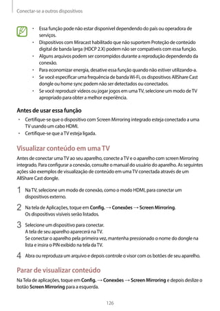 Conectar-se a outros dispositivos
126
• 	Essa função pode não estar disponível dependendo do país ou operadora de
serviços.
• 	Dispositivos com Miracast habilitado que não suportem Proteção de conteúdo
digital de banda larga (HDCP 2.X) podem não ser compatíveis com essa função.
• 	Alguns arquivos podem ser corrompidos durante a reprodução dependendo da
conexão.
• 	Para economizar energia, desative essa função quando não estiver utilizando-a.
• 	Se você especificar uma frequência de bandaWi-Fi, os dispositivos AllShare Cast
dongle ou home sync podem não ser detectados ou conectados.
• 	Se você reproduzir vídeos ou jogar jogos em umaTV, selecione um modo deTV
apropriado para obter a melhor experiência.
Antes de usar essa função
• 	Certifique-se que o dispositivo com Screen Mirroring integrado esteja conectado a uma
TV usando um cabo HDMI.
• 	Certifique-se que aTV esteja ligada.
Visualizar conteúdo em umaTV
Antes de conectar umaTV ao seu aparelho, conecte aTV e o aparelho com screen Mirroring
integrado. Para configurar a conexão, consulte o manual do usuário do aparelho. As seguintes
ações são exemplos de visualização de conteúdo em umaTV conectada através de um
AllShare Cast dongle.
1	 NaTV, selecione um modo de conexão, como o modo HDMI, para conectar um
dispositivos externo.
2	 Na tela de Aplicações, toque em Config. → Conexões → Screen Mirroring.
Os dispositivos visíveis serão listados.
3	 Selecione um dispositivo para conectar.
A tela de seu aparelho aparecerá naTV.
Se conectar o aparelho pela primeira vez, mantenha pressionado o nome do dongle na
lista e insira o PIN exibido na tela daTV.
4	 Abra ou reproduza um arquivo e depois controle o visor com os botões de seu aparelho.
Parar de visualizar conteúdo
NaTela de aplicações, toque em Config. → Conexões → Screen Mirroring e depois deslize o
botão Screen Mirroring para a esquerda.
 