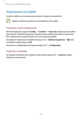 Conectar-se a outros dispositivos
127
Impressora no tablet
Conecte o tablet a uma impressora para imprimir imagens ou documentos.
Algumas impressoras poderão ser incompatíveis com o tablet.
Conectar a uma impressora
NaTela de aplicações, toque em Config. → Conexões → Impressão e depois arraste o seletor
para a direita. O aparelho pesquisa por impressoras que estejam conectadas à mesma rede
Wi-Fi. Selecione uma impressora para usar como impressora padrão.
Para adicionar impressoras manualmente toque em → Adicionar impressora → , insira
os detalhes e depois toque em OK.
Para alterar as configurações da impressora toque em → Configurações.
Imprimir conteúdo
Ao visualizar conteúdos como imagens ou documentos toque em → Imprimir e depois
selecione uma impressora.
 