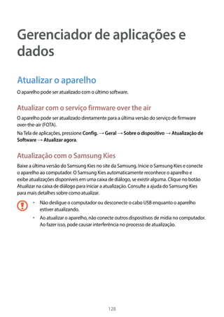128
Gerenciador de aplicações e
dados
Atualizar o aparelho
O aparelho pode ser atualizado com o último software.
Atualizar com o serviço firmware over the air
O aparelho pode ser atualizado diretamente para a última versão do serviço de firmware
over-the-air (FOTA).
NaTela de aplicações, pressione Config. → Geral → Sobre o dispositivo → Atualização de
Software → Atualizar agora.
Atualização com o Samsung Kies
Baixe a última versão do Samsung Kies no site da Samsung. Inicie o Samsung Kies e conecte
o aparelho ao computador. O Samsung Kies automaticamente reconhece o aparelho e
exibe atualizações disponíveis em uma caixa de diálogo, se existir alguma. Clique no botão
Atualizar na caixa de diálogo para iniciar a atualização. Consulte a ajuda do Samsung Kies
para mais detalhes sobre como atualizar.
• 	Não desligue o computador ou desconecte o cabo USB enquanto o aparelho
estiver atualizando.
• 	Ao atualizar o aparelho, não conecte outros dispositivos de mídia no computador.
Ao fazer isso, pode causar interferência no processo de atualização.
 