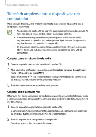 Gerenciador de aplicações e dados
129
Transferir arquivos entre o dispositivo e um
computador
Mova arquivos de áudio, vídeo, imagem ou outros tipos de arquivos do aparelho para o
computador e vice-versa.
• 	Não desconecte o cabo USB do aparelho quando estiver transferindo arquivos. Ao
fazer isso, poderá causar perda de dados ou danos ao aparelho.
• 	Não desconecte o aparelho do computador quando estiver reproduzindo
arquivos salvos no aparelho em um computador. Após terminar de reproduzir o
arquivo, desconecte o aparelho do computador.
• 	Os dispositivos podem não conectar adequadamente se estiverem conectados
através de um USB hub. Conectar diretamente o dispositivo à porta USB do
computador.
Conectar como um dispositivo de mídia
1	 Conecte o aparelho ao computador utilizando o cabo USB.
2	 Abra o painel de notificações e depois toque em Conectado como um dispositivo de
mídia → Dispositivo de mídia (MTP).
Toque em Câmera (PTP) se o seu computador não suportar Protocolo de transferência
de mídia (MTP) ou não tiver o driver apropriado instalado.
3	 Transferir arquivos entre seu aparelho e o computador.
Conectar com o Samsung Kies
O Samsung Kies é uma aplicação de computador que permite gerenciar bibliotecas de mídia
e informações pessoais com dispositivos Samsung. Baixe a última versão do Samsung Kies no
site da Samsung.
1	 Conecte o aparelho ao computador utilizando o cabo USB.
O Samsung Kies inicia automaticamente no computador. Se o Samsung Kies não iniciar,
dê um clique duplo no ícone Samsung Kies no seu computador.
2	 Transfira arquivos entre seu aparelho e o computador.
Consulte a ajuda do Kies para mais informações.
 