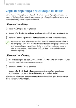 Gerenciador de aplicações e dados
130
Cópia de segurança e restauração de dados
Mantenha suas informações pessoais, dados de aplicações e configurações salvos em seu
aparelho.Você pode fazer cópias de segurança de suas informações confidenciais em uma
conta de segurança e acessá-las posteriormente.
Utilizar uma conta Google
1	 Toque em Config. naTela de aplicações.
2	 Toque em Geral → Fazer o backup e redefinir e marque Cópia seg. dos meus dados.
3	 Toque em Cópia de segurança da conta e selecione uma conta como conta backup.
Para restaurar dados, você deverá entrar em sua conta Google através do assistente
de configuração.Você pode iniciar e abrir o assistente de configuração ao executar
uma restauração para os padrões de fábrica no aparelho. Se entrar em sua conta
Google e não através do assistente de configuração, você não poderá restaurar a
cópia de segurança.
Utilizar uma conta Samsung
1	 NaTela de aplicações toque em Config. → Geral → Contas → Adicionar conta → Conta
Samsung e depois entre em sua conta Samsung.
2	 Toque em Config. naTela de aplicações.
3	 Toque em Geral → S Cloud → Backup, marque os itens para fazer uma cópia de
segurança e depois toque em Faça o Backup agora → Realizar Backup.
Para restaurar informações, toque em Restaurar e selecione os itens que serão restaurados,
depois toque em Restaurar agora.
 