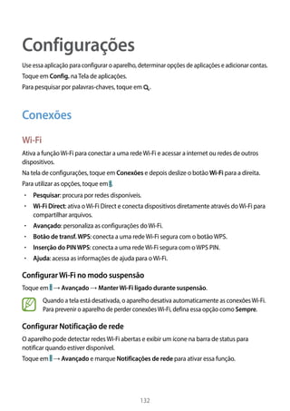 132
Configurações
Use essa aplicação para configurar o aparelho, determinar opções de aplicações e adicionar contas.
Toque em Config. naTela de aplicações.
Para pesquisar por palavras-chaves, toque em .
Conexões
Wi-Fi
Ativa a funçãoWi-Fi para conectar a uma redeWi-Fi e acessar a internet ou redes de outros
dispositivos.
Na tela de configurações, toque em Conexões e depois deslize o botão Wi-Fi para a direita.
Para utilizar as opções, toque em .
• 	Pesquisar: procura por redes disponíveis.
• 	Wi-Fi Direct: ativa oWi-Fi Direct e conecta dispositivos diretamente através doWi-Fi para
compartilhar arquivos.
• 	Avançado: personaliza as configurações doWi-Fi.
• 	Botão de transf.WPS: conecta a uma redeWi-Fi segura com o botãoWPS.
• 	Inserção do PINWPS: conecta a uma redeWi-Fi segura com oWPS PIN.
• 	Ajuda: acessa as informações de ajuda para oWi-Fi.
ConfigurarWi-Fi no modo suspensão
Toque em → Avançado → ManterWi-Fi ligado durante suspensão.
Quando a tela está desativada, o aparelho desativa automaticamente as conexõesWi-Fi.
Para prevenir o aparelho de perder conexõesWi-Fi, defina essa opção como Sempre.
Configurar Notificação de rede
O aparelho pode detectar redesWi-Fi abertas e exibir um ícone na barra de status para
notificar quando estiver disponível.
Toque em → Avançado e marque Notificações de rede para ativar essa função.
 