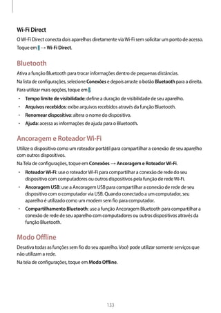 
133
Wi-Fi Direct
OWi-Fi Direct conecta dois aparelhos diretamente viaWi-Fi sem solicitar um ponto de acesso.
Toque em → Wi-Fi Direct.
Bluetooth
Ativa a função Bluetooth para trocar informações dentro de pequenas distâncias.
Na lista de configurações, selecione Conexões e depois arraste o botão Bluetooth para a direita.
Para utilizar mais opções, toque em .
• 	Tempo limite de visibilidade: define a duração de visibilidade de seu aparelho.
• 	Arquivos recebidos: exibe arquivos recebidos através da função Bluetooth.
• 	Renomear dispositivo: altera o nome do dispositivo.
• 	Ajuda: acessa as informações de ajuda para o Bluetooth.
Ancoragem e RoteadorWi-Fi
Utilize o dispositivo como um roteador portátil para compartilhar a conexão de seu aparelho
com outros dispositivos.
NaTela de configurações, toque em Conexões → Ancoragem e RoteadorWi-Fi.
• 	RoteadorWi-Fi: use o roteadorWi-Fi para compartilhar a conexão de rede do seu
dispositivo com computadores ou outros dispositivos pela função de redeWi-Fi.
• 	Ancoragem USB: use a Ancoragem USB para compartilhar a conexão de rede de seu
dispositivo com o computador via USB. Quando conectado a um computador, seu
aparelho é utilizado como um modem sem fio para computador.
• 	Compartilhamento Bluetooth: use a função Ancoragem Bluetooth para compartilhar a
conexão de rede de seu aparelho com computadores ou outros dispositivos através da
função Bluetooth.
Modo Offline
Desativa todas as funções sem fio do seu aparelho.Você pode utilizar somente serviços que
não utilizam a rede.
Na tela de configurações, toque em Modo Offline.
 