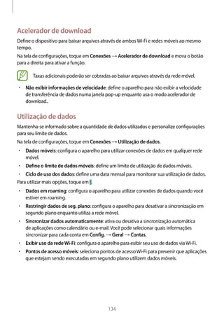 
134
Acelerador de download
Define o dispositivo para baixar arquivos através de ambosWi-Fi e redes móveis ao mesmo
tempo.
Na tela de configurações, toque em Conexões → Acelerador de download e mova o botão
para a direita para ativar a função.
Taxas adicionais poderão ser cobradas ao baixar arquivos através da rede móvel.
• 	Não exibir informações de velocidade: define o aparelho para não exibir a velocidade
de transferência de dados numa janela pop-up enquanto usa o modo acelerador de
download..
Utilização de dados
Mantenha-se informado sobre a quantidade de dados utilizados e personalize configurações
para seu limite de dados.
Na tela de configurações, toque em Conexões → Utilização de dados.
• 	Dados móveis: configura o aparelho para utilizar conexões de dados em qualquer rede
móvel.
• 	Define o limite de dados móveis: define um limite de utilização de dados móveis.
• 	Ciclo de uso dos dados: define uma data mensal para monitorar sua utilização de dados.
Para utilizar mais opções, toque em .
• 	Dados em roaming: configura o aparelho para utilizar conexões de dados quando você
estiver em roaming.
• 	Restringir dados de seg. plano: configura o aparelho para desativar a sincronização em
segundo plano enquanto utiliza a rede móvel.
• 	Sincronizar dados automaticamente: ativa ou desativa a sincronização automática
de aplicações como calendário ou e-mail.Você pode selecionar quais informações
sincronizar para cada conta em Config. → Geral → Contas.
• 	Exibir uso da redeWi-Fi: configura o aparelho para exibir seu uso de dados viaWi-Fi.
• 	Pontos de acesso móveis: seleciona pontos de acessoWi-Fi para prevenir que aplicações
que estejam sendo executadas em segundo plano utilizem dados móveis.
 