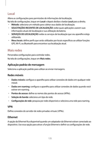 
135
Local
Altera as configurações para permissões de informações de localização.
Na tela de configurações, toque em Local e depois deslize o botão Local para a direita.
• 	Método: seleciona um método para coletar seus dados de localização.
• 	SOLICITAÇÕES RECENTES DE LOCALIZAÇÃO: exibe quais aplicações usaram suas
informações atuais de localização e sua utilização da bateria.
• 	SERVIÇOS DE LOCALIZAÇÃO: exibe os serviços de localização que seu aparelho esteja
utilizando.
• 	Meus locais: define perfis que serão utilizados por locais específicos ao utilizar funções
GPS,Wi-Fi, ou Bluetooth para encontrar sua localização atual.
Mais redes
Personaliza configurações para controlar redes.
Na tela de configurações, toque em Mais redes.
Aplicação padrão de mensagem
Seleciona a aplicação padrão para utilizar ao enviar mensagens.
Redes móveis
• 	Dados móveis: configura o aparelho para utilizar conexões de dados em qualquer rede
móvel.
• 	Dados em roaming: configura o aparelho para utilizar conexões de dados quando você
estiver em roaming.
• 	Pontos de acesso: define os nomes dos pontos de acesso (APNs).
• 	Seleção de banda: seleciona um tipo de rede.
• 	Configurações de rede: pesquisa por redes disponíveis e seleciona uma rede para roaming.
VPN
Define conexões do servidor de redes privadas virtuais (VPNs).
Ethernet
A opção da Ethernet fica disponível quando um adaptador da Ethernet estiver conectado ao
dispositivo. Use essa opção para ativar a função Ethernet e definir as configurações de rede.
 