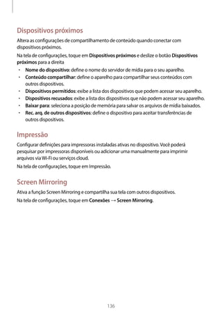 
136
Dispositivos próximos
Altera as configurações de compartilhamento de conteúdo quando conectar com
dispositivos próximos.
Na tela de configurações, toque em Dispositivos próximos e deslize o botão Dispositivos
próximos para a direita
• 	Nome do dispositivo: define o nome do servidor de mídia para o seu aparelho.
• 	Conteúdo compartilhar: define o aparelho para compartilhar seus conteúdos com
outros dispositivos.
• 	Dispositivos permitidos: exibe a lista dos dispositivos que podem acessar seu aparelho.
• 	Dispositivos recusados: exibe a lista dos dispositivos que não podem acessar seu aparelho.
• 	Baixar para: seleciona a posição de memória para salvar os arquivos de mídia baixados.
• 	Rec. arq. de outros dispositivos: define o dispositivo para aceitar transferências de
outros dispositivos.
Impressão
Configurar definições para impressoras instaladas ativas no dispositivo.Você poderá
pesquisar por impressoras disponíveis ou adicionar uma manualmente para imprimir
arquivos viaWi-Fi ou serviços cloud.
Na tela de configurações, toque em Impressão.
Screen Mirroring
Ativa a função Screen Mirroring e compartilha sua tela com outros dispositivos.
Na tela de configurações, toque em Conexões → Screen Mirroring.
 
