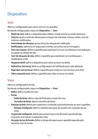 
137
Dispositivo
Som
Altera as configurações para vários sons no seu aparelho.
Na tela de configurações, toque em Dispositivo → Som.
• 	Modo de som: define o dispositivo para utilizar o modo sonoro ou modo silencioso.
• 	Volume: ajusta o nível do volume para os toques de chamada, músicas, vídeos, sons do
sistema e notificações.
• 	Intensidade da vibração: ajusta a força da vibração de notificação.
• 	Notificações: seleciona um toque para eventos, tais como, novas mensagens.
• 	Sons dos toques: define o aparelho para reproduzir um som ao selecionar uma aplicação
ou opção na seleção de tela.
• 	Som de bloqueio de tela: define o aparelho para reproduzir sons ao bloquear e
desbloquear a tela.
• 	Resposta táctil: define o dispositivo para vibrar ao tocar nas teclas.
• 	Aplicativos Samsung: altera as configurações de notificação para cada aplicação.
• 	Reproduz som ao tocar: define o aparelho para emitir um som ao tocar uma tecla.
• 	Vibra enquanto toca: define o aparelho para vibrar ao tocar uma tecla.
Visor
Altera as configurações da tela.
Na tela de configurações, toque em Dispositivo → Visor.
• 	Brilho: defina o brilho do visor.
• 	Fonte:
–– Estilo da fonte: altera o tipo de fonte para o texto do visor.
–– Tamanho da fonte: altera o tamanho da fonte.
• 	Rotação da tela: define para rotacionar o conteúdo automaticamente ao virar o aparelho.
–– Rotação inteligente: define a interface para girar de acordo com a posição do seu
rosto.
• 	Suspensão inteligente: define para prevenir que a luz de fundo seja desativada
enquanto você estiver visualizando a tela.
• 	Duração da luz de fundo: define o tempo de espera que o aparelho aguarda para
desativar a luz de fundo.
 