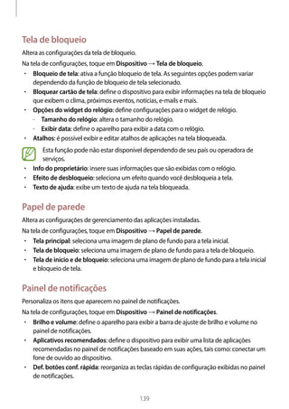 
139
Tela de bloqueio
Altera as configurações da tela de bloqueio.
Na tela de configurações, toque em Dispositivo → Tela de bloqueio.
• 	Bloqueio de tela: ativa a função bloqueio de tela. As seguintes opções podem variar
dependendo da função de bloqueio de tela selecionado.
• 	Bloquear cartão de tela: define o dispositivo para exibir informações na tela de bloqueio
que exibem o clima, próximos eventos, notícias, e-mails e mais.
• 	Opções do widget do relógio: define configurações para o widget de relógio.
–– Tamanho do relógio: altera o tamanho do relógio.
–– Exibir data: define o aparelho para exibir a data com o relógio.
• 	Atalhos: é possível exibir e editar atalhos de aplicações na tela bloqueada.
Esta função pode não estar disponível dependendo de seu país ou operadora de
serviços.
• 	Info do proprietário: insere suas informações que são exibidas com o relógio.
• 	Efeito de desbloqueio: seleciona um efeito quando você desbloqueia a tela.
• 	Texto de ajuda: exibe um texto de ajuda na tela bloqueada.
Papel de parede
Altera as configurações de gerenciamento das aplicações instaladas.
Na tela de configurações, toque em Dispositivo → Papel de parede.
• 	Tela principal: seleciona uma imagem de plano de fundo para a tela inicial.
• 	Tela de bloqueio: seleciona uma imagem de plano de fundo para a tela de bloqueio.
• 	Tela de início e de bloqueio: seleciona uma imagem de plano de fundo para a tela inicial
e bloqueio de tela.
Painel de notificações
Personaliza os itens que aparecem no painel de notificações.
Na tela de configurações, toque em Dispositivo → Painel de notificações.
• 	Brilho e volume: define o aparelho para exibir a barra de ajuste de brilho e volume no
painel de notificações.
• 	Aplicativos recomendados: define o dispositivo para exibir uma lista de aplicações
recomendadas no painel de notificações baseado em suas ações, tais como: conectar um
fone de ouvido ao dispositivo.
• 	Def. botões conf. rápida: reorganiza as teclas rápidas de configuração exibidas no painel
de notificações.
 
