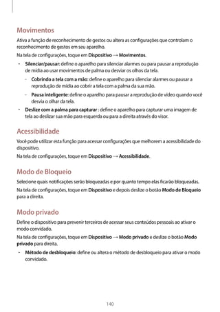 
140
Movimentos
Ativa a função de reconhecimento de gestos ou altera as configurações que controlam o
reconhecimento de gestos em seu aparelho.
Na tela de configurações, toque em Dispositivo → Movimentos.
• 	Silenciar/pausar: define o aparelho para silenciar alarmes ou para pausar a reprodução
de mídia ao usar movimentos de palma ou desviar os olhos da tela.
–– Cobrindo a tela com a mão: define o aparelho para silenciar alarmes ou pausar a
reprodução de mídia ao cobrir a tela com a palma da sua mão.
–– Pausa inteligente: define o aparelho para pausar a reprodução de vídeo quando você
desvia o olhar da tela.
• 	Deslize com a palma para capturar : define o aparelho para capturar uma imagem de
tela ao deslizar sua mão para esquerda ou para a direita através do visor.
Acessibilidade
Você pode utilizar esta função para acessar configurações que melhorem a acessibilidade do
dispositivo.
Na tela de configurações, toque em Dispositivo → Acessibilidade.
Modo de Bloqueio
Selecione quais notificações serão bloqueadas e por quanto tempo elas ficarão bloqueadas.
Na tela de configurações, toque em Dispositivo e depois deslize o botão Modo de Bloqueio
para a direita.
Modo privado
Define o dispositivo para prevenir terceiros de acessar seus conteúdos pessoais ao ativar o
modo convidado.
Na tela de configurações, toque em Dispositivo → Modo privado e deslize o botão Modo
privado para direita.
• 	Método de desbloqueio: define ou altera o método de desbloqueio para ativar o modo
convidado.
 