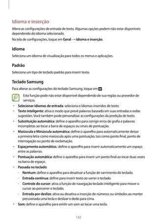 
142
Idioma e inserção
Altera as configurações de entrada de texto. Algumas opções podem não estar disponíveis
dependendo do idioma selecionado.
Na tela de configurações, toque em Geral → Idioma e inserção.
Idioma
Seleciona um idioma de visualização para todos os menus e aplicações.
Padrão
Seleciona um tipo de teclado padrão para inserir texto.
Teclado Samsung
Para alterar as configurações do teclado Samsung, toque em .
Esta função pode não estar disponível dependendo de sua região ou provedor de
serviços.
• 	Selecionar idiomas de entrada: seleciona o Idiomas inseridos de texto.
• 	Texto inteligente: ativa o modo que prevê palavras baseado em suas entradas e exibe
sugestões.Você também pode personalizar as configurações da predição de texto.
• 	Substituição automática: define o aparelho para corrigir erros de grafia e palavras
incompletas ao tocar a barra de espaços ou sinais de pontuação.
• 	Maiúscula e Minúscula automática: define o aparelho para automaticamente deixar
a primeira letra como maiúscula após uma pontuação, tais como ponto final, ponto de
interrogação ou ponto de exclamação.
• 	Espaçamento automático.: define o aparelho para inserir automaticamente um espaço
entre as palavras.
• 	Pontuação automática: define o aparelho para inserir um ponto final ao tocar duas vezes
na barra de espaço.
• 	Passada no teclado:
–– Nenhum: define o aparelho para desativar a função de varrimento do teclado.
–– Entrada contínua: define para inserir texto ao varrer o teclado.
–– Controle do cursor: ativa a função de navegação teclado inteligente para mover o
cursor ao percorrer o teclado.
–– Entrada por deslize: ativa ou desativa a inserção de números ou símbolos ao manter
pressionada uma tecla e deslizar o dedo para cima.
• 	Som: define o aparelho para emitir um som ao tocar uma tecla.
 