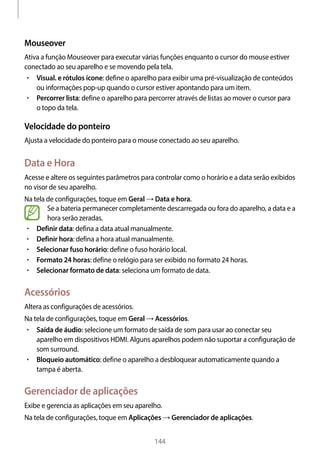 
144
Mouseover
Ativa a função Mouseover para executar várias funções enquanto o cursor do mouse estiver
conectado ao seu aparelho e se movendo pela tela.
• 	Visual. e rótulos ícone: define o aparelho para exibir uma pré-visualização de conteúdos
ou informações pop-up quando o cursor estiver apontando para um item.
• 	Percorrer lista: define o aparelho para percorrer através de listas ao mover o cursor para
o topo da tela.
Velocidade do ponteiro
Ajusta a velocidade do ponteiro para o mouse conectado ao seu aparelho.
Data e Hora
Acesse e altere os seguintes parâmetros para controlar como o horário e a data serão exibidos
no visor de seu aparelho.
Na tela de configurações, toque em Geral → Data e hora.
Se a bateria permanecer completamente descarregada ou fora do aparelho, a data e a
hora serão zeradas.
• 	Definir data: defina a data atual manualmente.
• 	Definir hora: defina a hora atual manualmente.
• 	Selecionar fuso horário: define o fuso horário local.
• 	Formato 24 horas: define o relógio para ser exibido no formato 24 horas.
• 	Selecionar formato de data: seleciona um formato de data.
Acessórios
Altera as configurações de acessórios.
Na tela de configurações, toque em Geral → Acessórios.
• 	Saída de áudio: selecione um formato de saída de som para usar ao conectar seu
aparelho em dispositivos HDMI. Alguns aparelhos podem não suportar a configuração de
som surround.
• 	Bloqueio automático: define o aparelho a desbloquear automaticamente quando a
tampa é aberta.
Gerenciador de aplicações
Exibe e gerencia as aplicações em seu aparelho.
Na tela de configurações, toque em Aplicações → Gerenciador de aplicações.
 