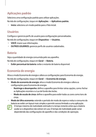 
145
Aplicações padrão
Seleciona uma configuração padrão para utilizar aplicações.
Na tela de configurações, toque em Aplicações → Aplicativos padrão.
• 	Início: seleciona um modo padrão para aTela inicial.
Usuários
Configura e gerencia perfis de usuário para configurações personalizadas.
Na tela de configurações, toque em Dispositivo → Usuários.
• 	VOCÊ: insere suas informações.
• 	OUTROS USUÁRIOS: gerencia perfis de usuários cadastrados.
Bateria
Veja a quantidade de energia consumida pelo seu aparelho.
Na tela de configurações, toque em Geral → Bateria.
• 	Exibir percentual da bateria: exibe o restante de bateria disponível.
Economia de energia
Ativa o modo Economia de energia e altera as configurações para Economia de energia.
Na tela de configurações, toque em Geral → Economia de energia.
• 	Modo de economia de energia: ativa o modo Economia de energia e altera as
configurações para Economia de energia.
–– Restringe o desempenho: define o aparelho para limitar várias opções, como: fechar
as Aplicações recentes e a Luz de fundo das teclas.
–– Modo de escala de cinza: define o aparelho para exibir todas as cores como tons de
cinza.
• 	Modo de Ultra economia: estende o período de modo de espera e reduz o consumo da
bateria ao exibir um layout mais simples e permitir acesso limitado a uma aplicação.
O tempo máximo de inatividade estimado é o tempo restante antes que a bateria
acabe se o dispositivo não estiver em uso. O tempo de inatividade pode variar
dependendo das configurações do aparelho e das condições de operação.
 