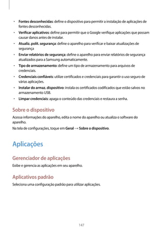 
147
• 	Fontes desconhecidas: define o dispositivo para permitir a instalação de aplicações de
fontes desconhecidas.
• 	Verificar aplicativos: define para permitir que o Google verifique aplicações que possam
causar danos antes de instalar.
• 	Atualiz. polít. segurança: define o aparelho para verificar e baixar atualizações de
segurança
• 	Enviar relatórios de segurança: define o aparelho para enviar relatórios de segurança
atualizados para a Samsung automaticamente.
• 	Tipo de armazenamento: define um tipo de armazenamento para arquivos de
credenciais.
• 	Credenciais confiáveis: utilize certificados e credenciais para garantir o uso seguro de
várias aplicações.
• 	Instalar do armaz. dispositivo: instala os certificados codificados que estão salvos no
armazenamento USB.
• 	Limpar credenciais: apaga o conteúdo das credenciais e restaura a senha.
Sobre o dispositivo
Acessa informações do aparelho, edita o nome do aparelho ou atualiza o software do
aparelho.
Na tela de configurações, toque em Geral → Sobre o dispositivo.
Aplicações
Gerenciador de aplicações
Exibe e gerencia as aplicações em seu aparelho.
Aplicativos padrão
Seleciona uma configuração padrão para utilizar aplicações.
 