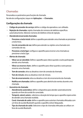 
148
Chamadas
Personaliza os parâmetros para funções de chamada.
Na tela de configurações, toque em Aplicações → Chamadas.
Configurações da chamada
• 	Código do provedor de serviço: define o código da operadora a ser utilizado.
• 	Rejeição de chamadas: rejeita chamadas de números de telefone específicos
automaticamente. Adicione números de telefone à lista de rejeição.
• 	Atendendo/encerrando chamadas:
–– Pressione a tecla inicial: define o aparelho para atender uma chamada ao pressionar
a tecla Início.
–– Uso de comandos de voz: define para atender ou rejeitar uma chamada com
comandos de voz.
–– Pressione a tecla ligar: configura o aparelho para encerrar uma chamada ao
pressionar a tecla Ligar.
• 	Alertas de chamada:
–– Vibrar ao ser atendido: Define o aparelho para vibrar quando o outro participante
atende uma chamada.
–– Vibrar ao encerrar cham.: define o aparelho para vibrar quando a outra pessoa
encerrar uma chamada.
–– Tom de conexão: ativa ou desativa o tom de conexão da chamada.
–– Tom de minuto: ativa ou desativa o tom de minuto.
–– Tom de encerramento: ativa ou desativa o tom de encerramento da chamada.
–– Notifica em chamadas: define o aparelho para alertá-lo de eventos durante uma
chamada.
• 	Acessórios de chamada:
–– Atendimento automático: define o dispositivo para atender automaticamente
quando um fone de ouvido for conectado.
–– Temporiz. atend. autom.: seleciona a duração de tempo que o aparelho espera antes
de atender uma chamada recebida.
–– Cond. chamada de saída: define o aparelho para autorizar chamadas efetuadas com
um fone de ouvido Bluetooth quando o aparelho estiver bloqueado.
–– Tipo da chamada de saída: Selecione o tipo de chamadas efetuadas ao utilizar um
fone de ouvido Bluetooth.
 