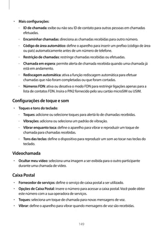 
149
• 	Mais configurações:
–– ID de chamada: exibe ou não seu ID de contato para outras pessoas em chamadas
efetuadas.
–– Encaminhar chamadas: direciona as chamadas recebidas para outro número.
–– Código de área automático: define o aparelho para inserir um prefixo (código de área
ou país) automaticamente antes de um número de telefone.
–– Restrição de chamadas: restringe chamadas recebidas ou efetuadas.
–– Chamada em espera: permite alerta de chamada recebida quando uma chamada já
está em andamento.
–– Rediscagem automática: ativa a função rediscagem automática para efetuar
chamadas que não foram completadas ou que foram cortadas.
–– Números FDN: ativa ou desativa o modo FDN para restringir ligações apenas para a
lista de contatos FDN. Insira o PIN2 fornecido pelo seu cartão microSIM ou USIM.
Configurações de toque e som
• 	Toques e tons do teclado:
–– Toques: adicione ou selecione toques para alertá-lo de chamadas recebidas.
–– Vibrações: adiciona ou seleciona um padrão de vibração.
–– Vibrar enquanto toca: define o aparelho para vibrar e reproduzir um toque de
chamada para chamadas recebidas.
–– Tons das teclas: define o dispositivo para reproduzir um som ao tocar nas teclas do
teclado.
Videochamada
• 	Ocultar meu vídeo: seleciona uma imagem a ser exibida para o outro participante
durante uma chamada de vídeo.
Caixa Postal
• 	Fornecedor de serviços: define o serviço de caixa postal a ser utilizado.
• 	Opções de Caixa Postal: insere o número para acessar a caixa postal.Você pode obter
este número com a sua operadora de serviços.
• 	Toques: seleciona um toque de chamada para novas mensagens de voz.
• 	Vibrar: define o aparelho para vibrar quando mensagens de voz são recebidas.
 