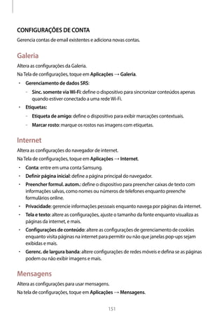 
151
CONFIGURAÇÕES DE CONTA
Gerencia contas de email existentes e adiciona novas contas.
Galeria
Altera as configurações da Galeria.
NaTela de configurações, toque em Aplicações → Galeria.
• 	Gerenciamento de dados SRS:
–– Sinc. somente viaWi-Fi: define o dispositivo para sincronizar conteúdos apenas
quando estiver conectado a uma redeWi-Fi.
• 	Etiquetas:
–– Etiqueta de amigo: define o dispositivo para exibir marcações contextuais.
–– Marcar rosto: marque os rostos nas imagens com etiquetas.
Internet
Altera as configurações do navegador de internet.
NaTela de configurações, toque em Aplicações → Internet.
• 	Conta: entre em uma conta Samsung.
• 	Definir página inicial: define a página principal do navegador.
• 	Preencher formul. autom.: define o dispositivo para preencher caixas de texto com
informações salvas, como nomes ou números de telefones enquanto preenche
formulários online.
• 	Privacidade: gerencie informações pessoais enquanto navega por páginas da internet.
• 	Tela e texto: altere as configurações, ajuste o tamanho da fonte enquanto visualiza as
páginas da internet, e mais.
• 	Configurações de conteúdo: altere as configurações de gerenciamento de cookies
enquanto visita páginas na internet para permitir ou não que janelas pop-ups sejam
exibidas e mais.
• 	Gerenc. de largura banda: altere configurações de redes móveis e defina se as páginas
podem ou não exibir imagens e mais.
Mensagens
Altera as configurações para usar mensagens.
Na tela de configurações, toque em Aplicações → Mensagens.
 
