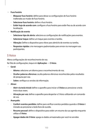 
153
• 	Fuso horário
–– Bloquear fuso horário: define para deixar as configurações de fuso horário
inalteradas ao mudar de fuso horário.
–– Selecionar fuso horário: define o fuso horário.
–– Exibir hoje de acordo com: configure o fuso horário para exibir fixo ou de acordo com
localização.
• 	Notificação de evento
–– Selecionar tipo de alerta: seleciona as configurações de notificações para eventos.
–– Selecionar toque: define um toque para eventos e tarefas.
–– Vibração: Define o dispositivo para vibrar para alertá-lo de eventos ou tarefas.
–– Respostas rápidas: crie mensagens padronizadas para enviar via mensagem aos
participantes.
SVoice
Altera configurações de reconhecimento de voz.
NaTela de configurações, toque em Aplicações → SVoice.
• 	Geral:
–– Idioma: selecione um idioma para o reconhecimento de voz.
–– Ocultar palavras ofensivas: oculta palavras ofensivas reconhecidas pelos resultados
de pesquisa por voz.
–– Sobre: verifique as versões da informação.
• 	Ativar:
–– Abrir via tecla inicial: define o aparelho para iniciar o SVoice ao pressionar a tecla
Início duas vezes.
–– Ativação por voz: define o aparelho para despertar o SVoice utilizando um comando
de voz.
• 	Avançado:
–– Conferir eventos perdidos: define para verificar eventos perdidos quando o SVoice é
iniciado ao pressionar a tecla fone de ouvido.
–– Resumo pessoal: define o dispositivo para exibir um resumo da sua agenda enquanto
utiliza o SVoice.
–– Apagar dados do SVoice: apaga os dados armazenados por você no servidor.
 