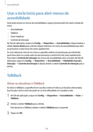 Acessibilidade
156
Usar a tecla Início para abrir menus de
acessibilidade
Você pode acessar os menus de acessibilidade a seguir pressionando três vezes o botão de
Início.
• 	Acessibilidade
• 	TalkBack
• 	Cores negativas
• 	Controle de interação
NaTela de aplicações, toque em Config. → Dispositivo → Acessibilidade e depois deslize o
seletor Acesso direto para a direita. Depois selecione um menu de acessibilidade para abrir
ao pressionar a tecla Início três vezes rapidamente.
Se você selecionar mais de um menu, o aparelho exibirá uma janela pop-up solicitando
qual menu deve ser usado cada vez que pressionar a tecla Início três vezes rapidamente.
Para exibir o Controle de interação nos menus de acessibilidade, ative a função. NaTela de
aplicações, toque em Config. → Dispositivo → Acessibilidade → Habilidade manual e
interação → Controle de interação e depois deslize o seletor Controle de interação para a
direita.
TalkBack
Ativar ou desativar oTalkBack
Ao ativar oTalkBack, o aparelho lê em voz alta o texto em tela ou as funções selecionadas.
Essa função é útil se você não pode ver ou tiver dificuldade em visualizar a tela.
1	 NaTela de aplicações, toque em Config. → Dispositivo → Acessibilidade → Visão →
TalkBack.
2	 Deslize o seletor TalkBack para a direita.
Para desativar oTalkBack, deslize o seletor TalkBack para a esquerda.
3	 Toque em OK.
 