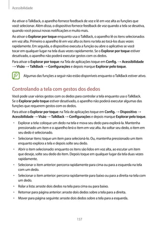 Acessibilidade
157
Ao ativar oTalkBack, o aparelho fornece feedback de voz e lê em voz alta as funções que
você selecionar. Além disso, o dispositivo fornece feedback de voz quando a tela se desativa,
quando você possui novas notificações e muito mais.
Ao ativar o Explorar por toque enquanto usa oTalkBack, o aparelho lê os itens selecionados
em voz alta. Primeiro o aparelho lê em voz alta os itens na tela ao tocá-los duas vezes
rapidamente. Em seguida, o dispositivo executa a função ou abre o aplicativo se você
tocar em qualquer lugar na tela duas vezes rapidamente. Se o Explorar por toque estiver
desativado, o aparelho não poderá executar gestos com os dedos.
Para ativar o Explorar por toque: naTela de aplicações toque em Config. → Acessibilidade
→ Visão → TalkBack → Configurações e depois marque Explorar pelo toque.
Algumas das funções a seguir não estão disponíveis enquanto oTalkBack estiver ativo.
Controlando a tela com gestos dos dedos
Você pode usar vários gestos com os dedos para controlar a tela enquanto usa oTalkBack.
Se o Explorar pelo toque estiver desativado, o aparelho não poderá executar algumas das
funções que requerem gestos com os dedos.
Para ativar o Explorar por toque: naTela de aplicações toque em Config. → Dispositivo →
Acessibilidade → Visão → TalkBack → Configurações e depois marque Explorar pelo toque.
• 	Explorar a tela: coloque um dedo na tela e mova seu dedo para explorá-la. Mantenha
pressionado um item e o aparelho lerá o item em voz alta. Ao soltar seu dedo, o item em
seu dedo é selecionado.
• 	Selecionar itens: toque um item para selecioná-lo. Ou, mantenha pressionado um item
enquanto explora a tela e depois solte seu dedo.
• 	Abrir o item selecionado: enquanto os itens são lidos em voz alta, ao escutar um item
que deseje, solte seu dedo do item. Depois toque em qualquer lugar da tela duas vezes
rapidamente.
• 	Selecionar o item anterior: percorra rapidamente para cima ou para a esquerda na tela
com um dedo.
• 	Selecionar o item anterior: percorra rapidamente para baixo ou para a direita na tela com
um dedo.
• 	Rolar a lista: arraste dois dedos na tela para cima ou para baixo.
• 	Retornar para página anterior: arraste dois dedos sobre a tela para a direita.
• 	Mover para página seguinte: arraste dois dedos sobre a tela para a esquerda.
 