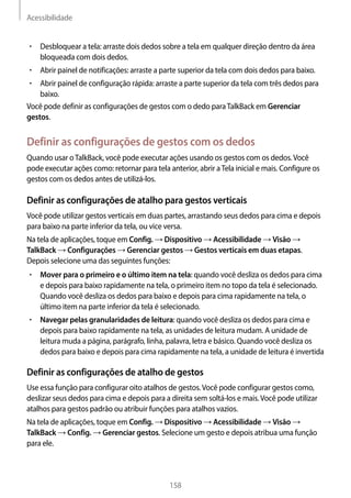 Acessibilidade
158
• 	Desbloquear a tela: arraste dois dedos sobre a tela em qualquer direção dentro da área
bloqueada com dois dedos.
• 	Abrir painel de notificações: arraste a parte superior da tela com dois dedos para baixo.
• 	Abrir painel de configuração rápida: arraste a parte superior da tela com três dedos para
baixo.
Você pode definir as configurações de gestos com o dedo paraTalkBack em Gerenciar
gestos.
Definir as configurações de gestos com os dedos
Quando usar oTalkBack, você pode executar ações usando os gestos com os dedos.Você
pode executar ações como: retornar para tela anterior, abrir aTela inicial e mais. Configure os
gestos com os dedos antes de utilizá-los.
Definir as configurações de atalho para gestos verticais
Você pode utilizar gestos verticais em duas partes, arrastando seus dedos para cima e depois
para baixo na parte inferior da tela, ou vice versa.
Na tela de aplicações, toque em Config. → Dispositivo → Acessibilidade → Visão →
TalkBack → Configurações → Gerenciar gestos → Gestos verticais em duas etapas.
Depois selecione uma das seguintes funções:
• 	Mover para o primeiro e o último item na tela: quando você desliza os dedos para cima
e depois para baixo rapidamente na tela, o primeiro item no topo da tela é selecionado.
Quando você desliza os dedos para baixo e depois para cima rapidamente na tela, o
último item na parte inferior da tela é selecionado.
• 	Navegar pelas granularidades de leitura: quando você desliza os dedos para cima e
depois para baixo rapidamente na tela, as unidades de leitura mudam. A unidade de
leitura muda a página, parágrafo, linha, palavra, letra e básico. Quando você desliza os
dedos para baixo e depois para cima rapidamente na tela, a unidade de leitura é invertida
Definir as configurações de atalho de gestos
Use essa função para configurar oito atalhos de gestos.Você pode configurar gestos como,
deslizar seus dedos para cima e depois para a direita sem soltá-los e mais.Você pode utilizar
atalhos para gestos padrão ou atribuir funções para atalhos vazios.
Na tela de aplicações, toque em Config. → Dispositivo → Acessibilidade → Visão →
TalkBack → Config. → Gerenciar gestos. Selecione um gesto e depois atribua uma função
para ele.
 